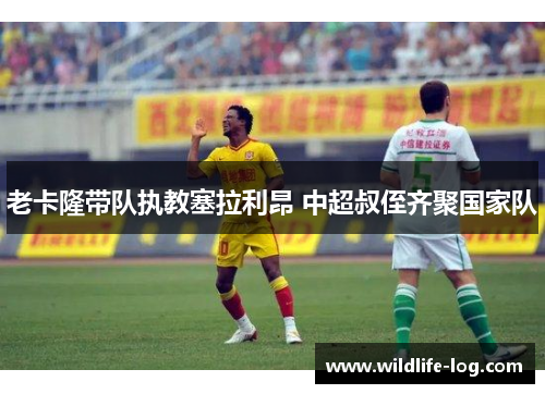 老卡隆带队执教塞拉利昂 中超叔侄齐聚国家队